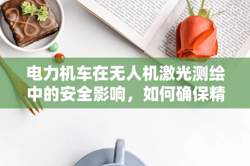 电力机车在无人机激光测绘中的安全影响，如何确保精准与安全？