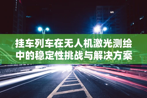 挂车列车在无人机激光测绘中的稳定性挑战与解决方案