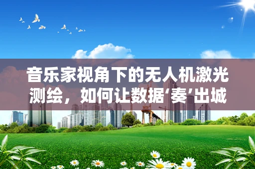 音乐家视角下的无人机激光测绘，如何让数据‘奏’出城市乐章？