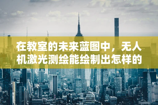 在教室的未来蓝图中，无人机激光测绘能绘制出怎样的精准地图？