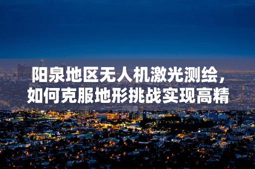 阳泉地区无人机激光测绘，如何克服地形挑战实现高精度测绘？