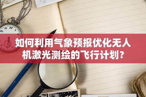如何利用气象预报优化无人机激光测绘的飞行计划？