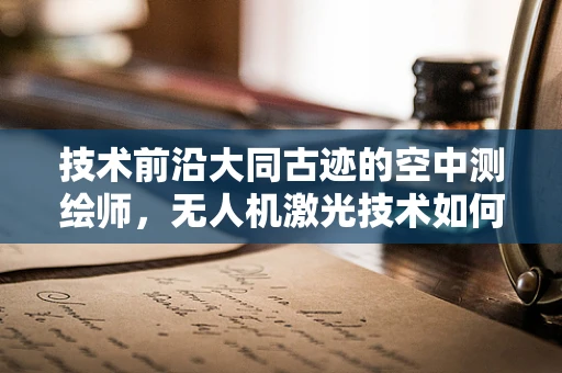 技术前沿大同古迹的空中测绘师，无人机激光技术如何精准复原历史风貌？