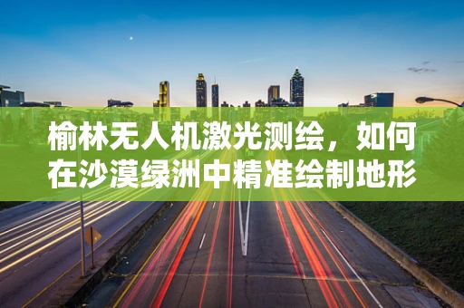 榆林无人机激光测绘，如何在沙漠绿洲中精准绘制地形图？