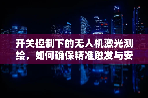 开关控制下的无人机激光测绘，如何确保精准触发与安全飞行？