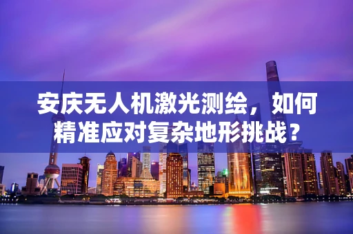 安庆无人机激光测绘，如何精准应对复杂地形挑战？