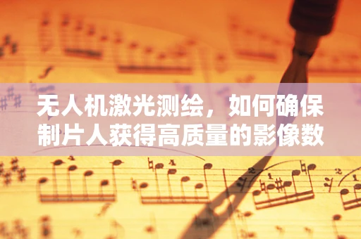 无人机激光测绘，如何确保制片人获得高质量的影像数据？