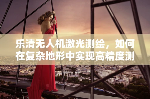 乐清无人机激光测绘，如何在复杂地形中实现高精度测绘？