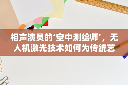 相声演员的‘空中测绘师’，无人机激光技术如何为传统艺术绘制新蓝图？