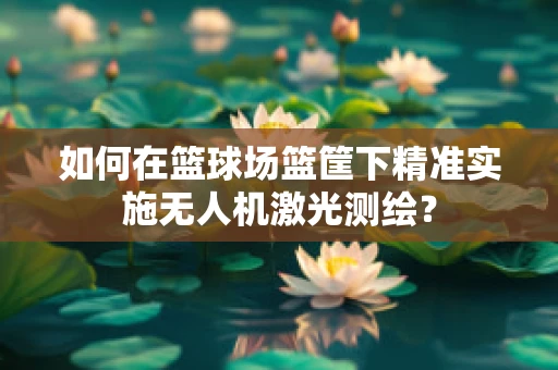 如何在篮球场篮筐下精准实施无人机激光测绘？