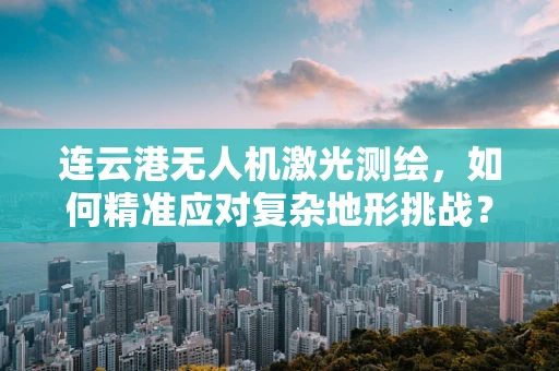 连云港无人机激光测绘，如何精准应对复杂地形挑战？