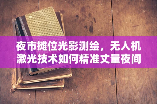 夜市摊位光影测绘，无人机激光技术如何精准丈量夜间繁华？