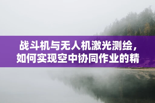 战斗机与无人机激光测绘，如何实现空中协同作业的精准融合？