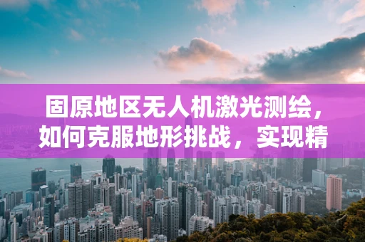 固原地区无人机激光测绘，如何克服地形挑战，实现精准测绘？