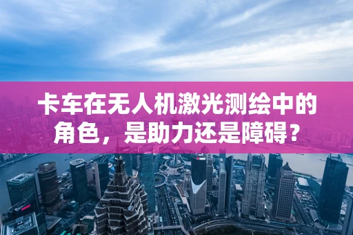 卡车在无人机激光测绘中的角色，是助力还是障碍？