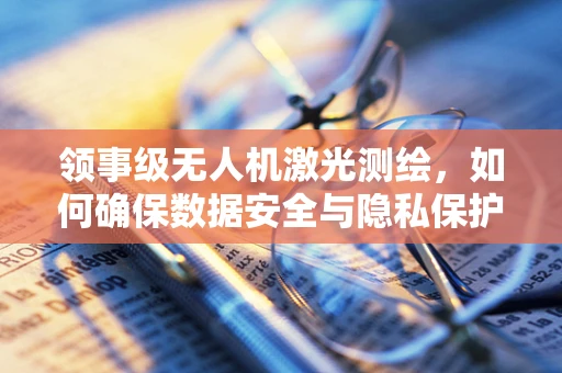 领事级无人机激光测绘，如何确保数据安全与隐私保护？