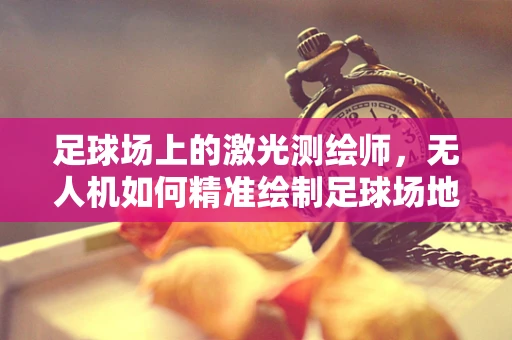 足球场上的激光测绘师，无人机如何精准绘制足球场地图？