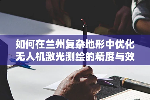 如何在兰州复杂地形中优化无人机激光测绘的精度与效率？