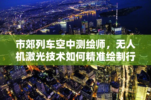 市郊列车空中测绘师，无人机激光技术如何精准绘制行驶路线？