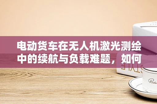 电动货车在无人机激光测绘中的续航与负载难题，如何平衡？