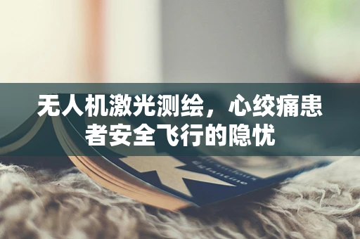 无人机激光测绘，心绞痛患者安全飞行的隐忧