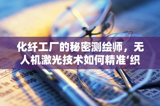化纤工厂的秘密测绘师，无人机激光技术如何精准‘织’出生产效率？
