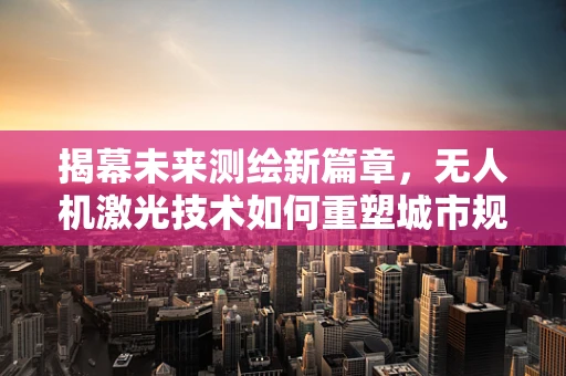 揭幕未来测绘新篇章，无人机激光技术如何重塑城市规划的精准定义？