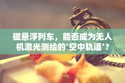 磁悬浮列车，能否成为无人机激光测绘的‘空中轨道’？