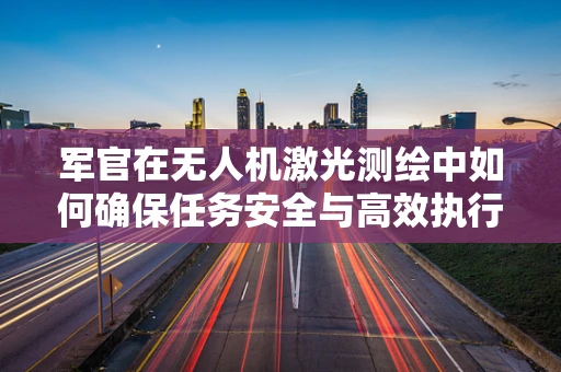 军官在无人机激光测绘中如何确保任务安全与高效执行？