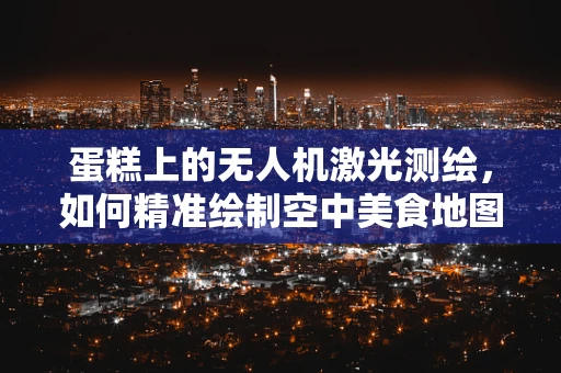 蛋糕上的无人机激光测绘，如何精准绘制空中美食地图？