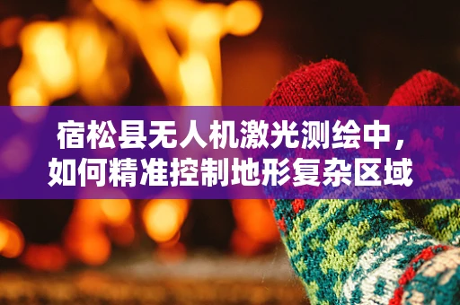 宿松县无人机激光测绘中，如何精准控制地形复杂区域的扫描精度？