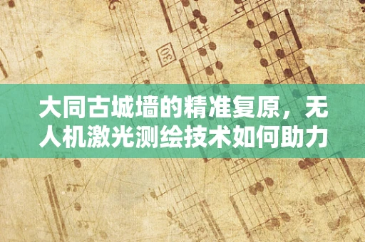 大同古城墙的精准复原，无人机激光测绘技术如何助力古建筑保护？