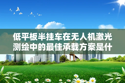 低平板半挂车在无人机激光测绘中的最佳承载方案是什么？
