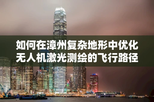 如何在漳州复杂地形中优化无人机激光测绘的飞行路径？