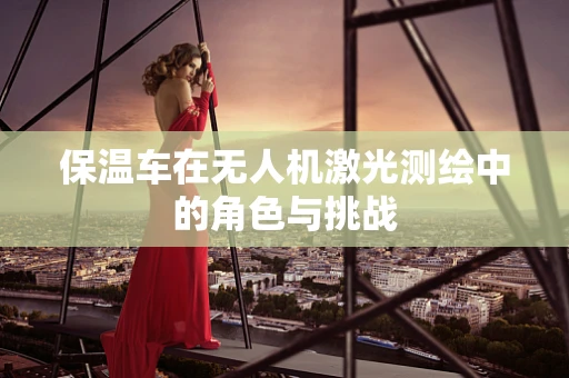 保温车在无人机激光测绘中的角色与挑战