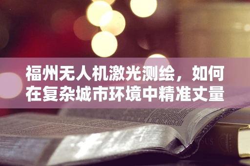 福州无人机激光测绘，如何在复杂城市环境中精准丈量