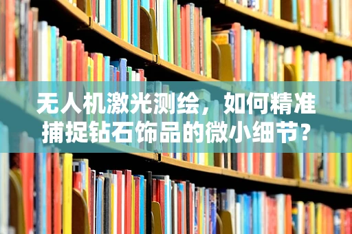 无人机激光测绘，如何精准捕捉钻石饰品的微小细节？