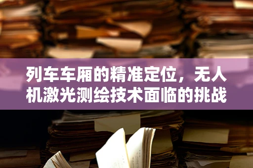 列车车厢的精准定位，无人机激光测绘技术面临的挑战与解决方案