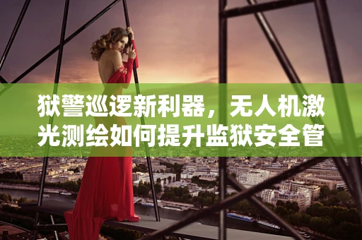 狱警巡逻新利器，无人机激光测绘如何提升监狱安全管理？