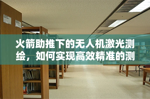 火箭助推下的无人机激光测绘，如何实现高效精准的测绘？