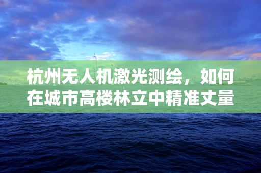 杭州无人机激光测绘，如何在城市高楼林立中精准丈量空间？