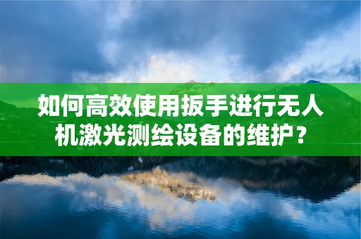如何高效使用扳手进行无人机激光测绘设备的维护？