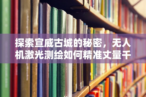 探索宣威古城的秘密，无人机激光测绘如何精准丈量千年历史？