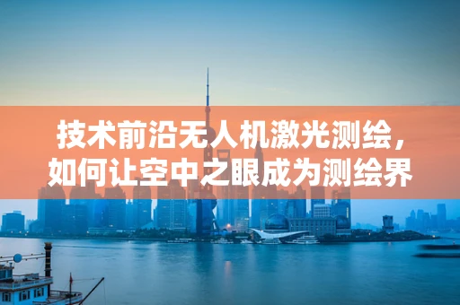 技术前沿无人机激光测绘，如何让空中之眼成为测绘界的科技偶像？