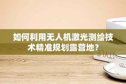 如何利用无人机激光测绘技术精准规划露营地？