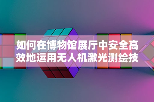 如何在博物馆展厅中安全高效地运用无人机激光测绘技术？