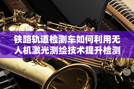 铁路轨道检测车如何利用无人机激光测绘技术提升检测效率？