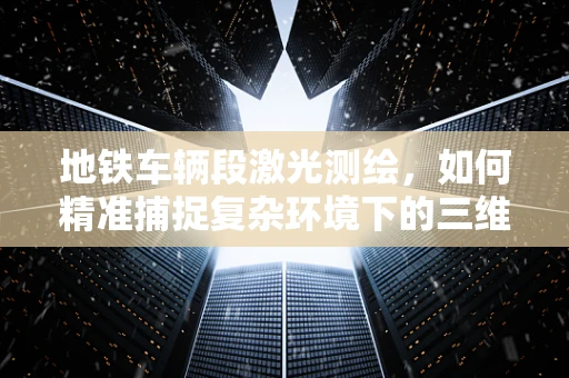 地铁车辆段激光测绘，如何精准捕捉复杂环境下的三维数据？