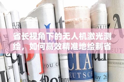 省长视角下的无人机激光测绘，如何高效精准地绘制省域地图？