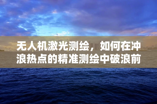 无人机激光测绘，如何在冲浪热点的精准测绘中破浪前行？